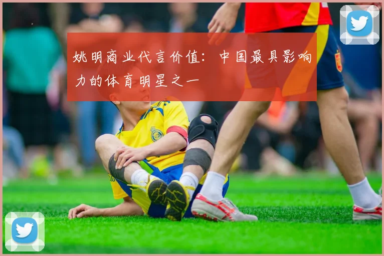 姚明商业代言价值：中国最具影响力的体育明星之一
