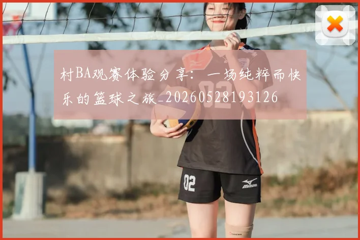 村BA观赛体验分享：一场纯粹而快乐的篮球之旅_20260528193126