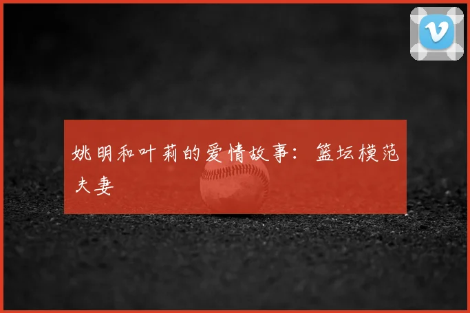 姚明和叶莉的爱情故事：篮坛模范夫妻