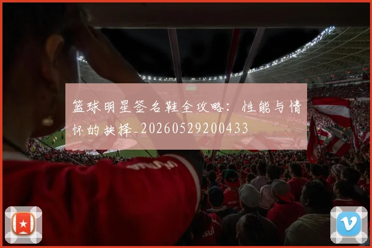 篮球明星签名鞋全攻略：性能与情怀的抉择_20260529200433
