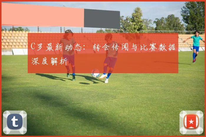 C罗最新动态：转会传闻与比赛数据深度解析