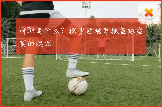 村BA是什么？探索这场草根篮球盛宴的起源