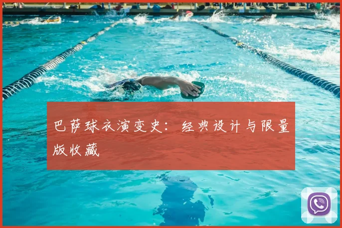 巴萨球衣演变史:经典设计与限量版收藏