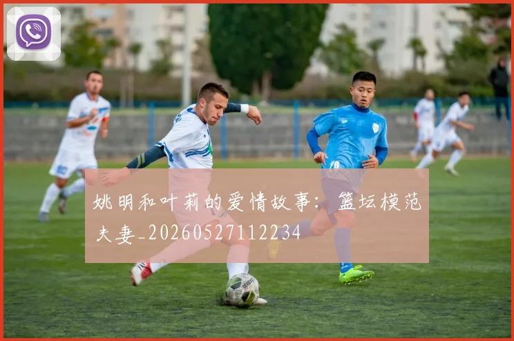 姚明和叶莉的爱情故事：篮坛模范夫妻_20260527112234
