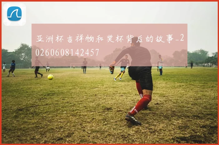亚洲杯吉祥物和奖杯背后的故事_20260608142457