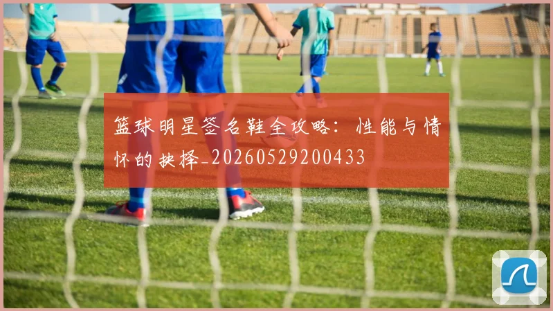 篮球明星签名鞋全攻略：性能与情怀的抉择_20260529200433
